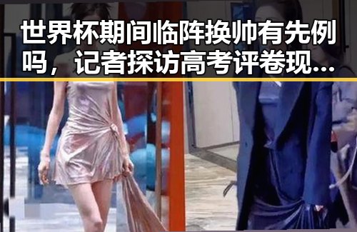 世界杯期间临阵换帅有先例吗，记者探访高考评卷现场揭示公平客观背后黑料