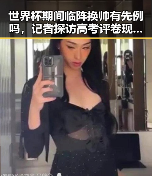 世界杯期间临阵换帅有先例吗，记者探访高考评卷现场揭示公平客观背后黑料
